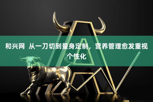 和兴网  从一刀切到量身定制，营养管理愈发重视个性化