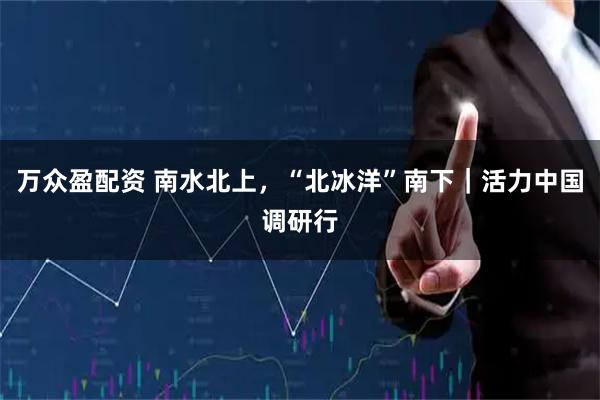 万众盈配资 南水北上，“北冰洋”南下｜活力中国调研行