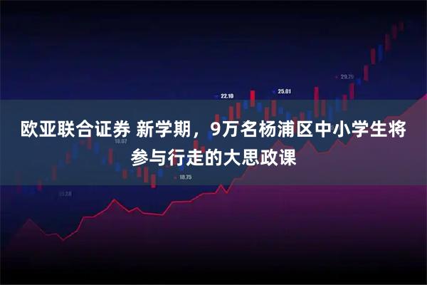 欧亚联合证券 新学期，9万名杨浦区中小学生将参与行走的大思政课