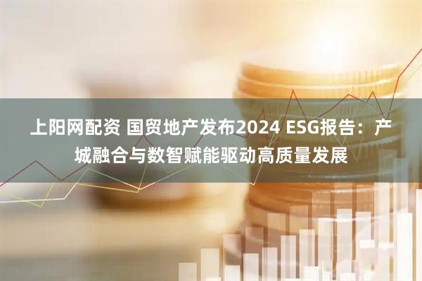 上阳网配资 国贸地产发布2024 ESG报告：产城融合与数智赋能驱动高质量发展