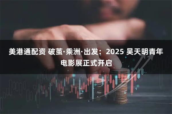 美港通配资 破茧·乘洲·出发：2025 吴天明青年电影展正式开启
