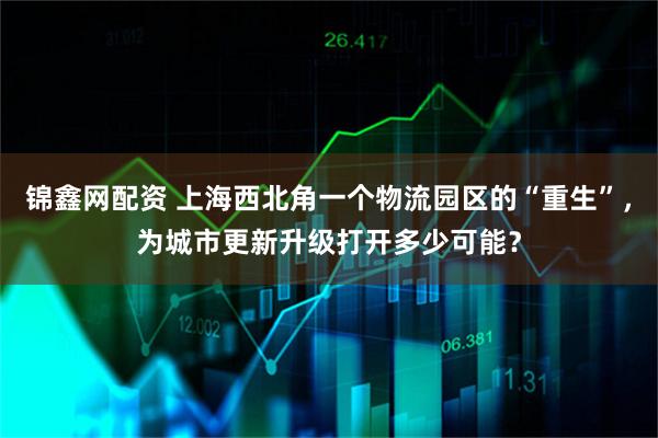 锦鑫网配资 上海西北角一个物流园区的“重生”，为城市更新升级打开多少可能？