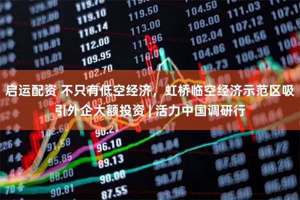 启运配资 不只有低空经济，虹桥临空经济示范区吸引外企大额投资 | 活力中国调研行