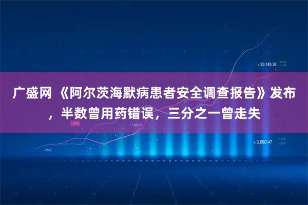 广盛网 《阿尔茨海默病患者安全调查报告》发布，半数曾用药错误，三分之一曾走失
