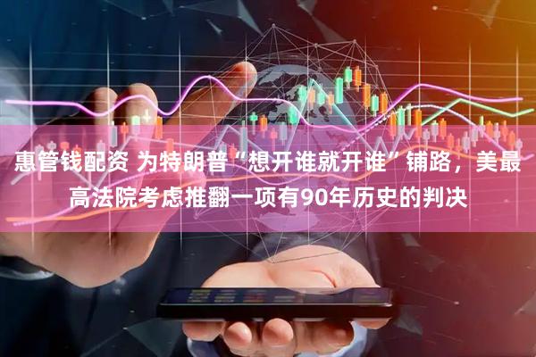 惠管钱配资 为特朗普“想开谁就开谁”铺路，美最高法院考虑推翻一项有90年历史的判决