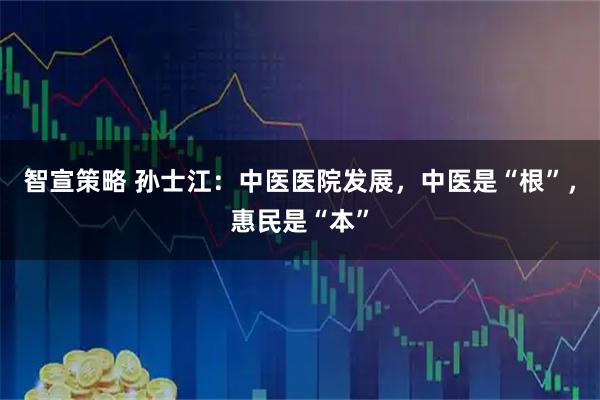 智宣策略 孙士江：中医医院发展，中医是“根”，惠民是“本”