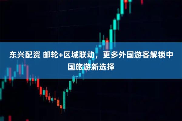 东兴配资 邮轮+区域联动，更多外国游客解锁中国旅游新选择