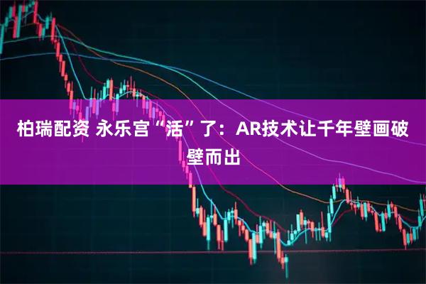柏瑞配资 永乐宫“活”了：AR技术让千年壁画破壁而出