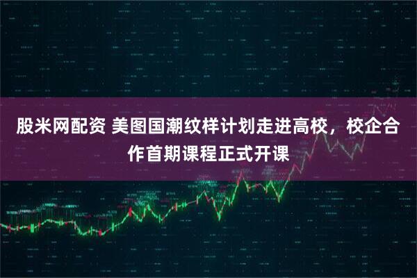 股米网配资 美图国潮纹样计划走进高校，校企合作首期课程正式开课