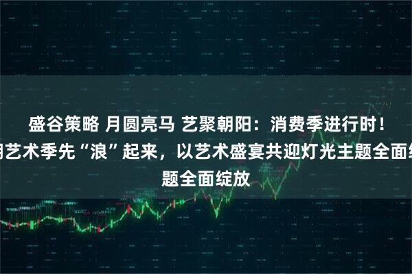 盛谷策略 月圆亮马 艺聚朝阳：消费季进行时！北湖艺术季先“浪”起来，以艺术盛宴共迎灯光主题全面绽放