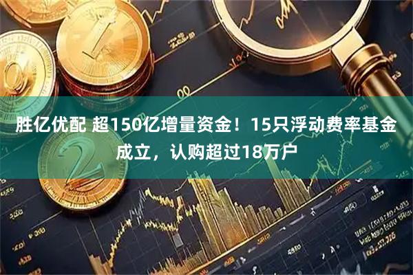胜亿优配 超150亿增量资金！15只浮动费率基金成立，认购超过18万户