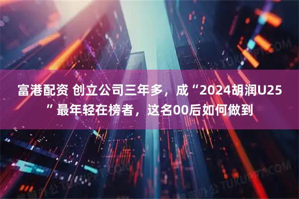 富港配资 创立公司三年多，成“2024胡润U25”最年轻在榜者，这名00后如何做到
