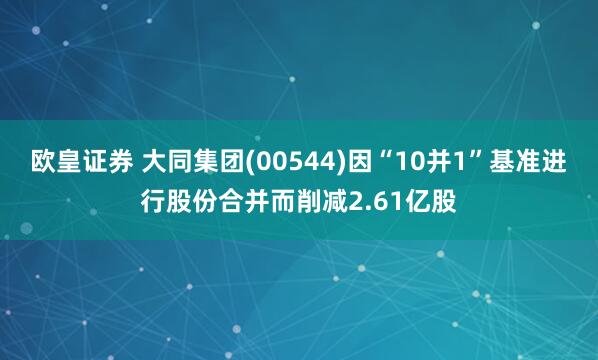 欧皇证券 大同集团(00544)因“10并1”基准进行股份合并而削减2.61亿股