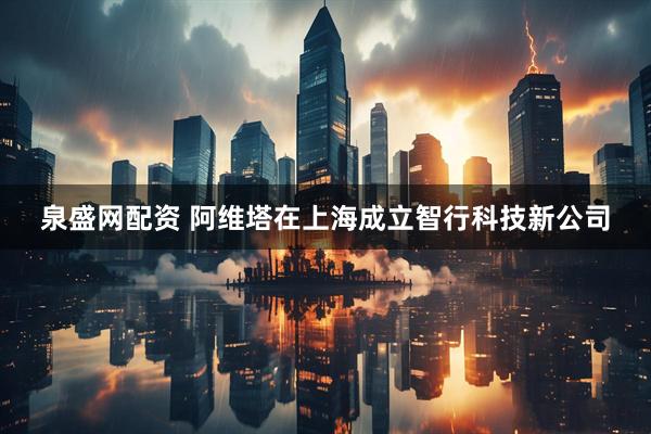 泉盛网配资 阿维塔在上海成立智行科技新公司