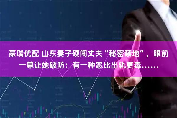 豪瑞优配 山东妻子硬闯丈夫“秘密禁地”，眼前一幕让她破防：有一种恶比出轨更毒……