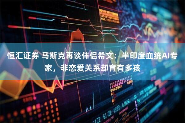 恒汇证券 马斯克再谈伴侣希文：半印度血统AI专家，非恋爱关系却育有多孩