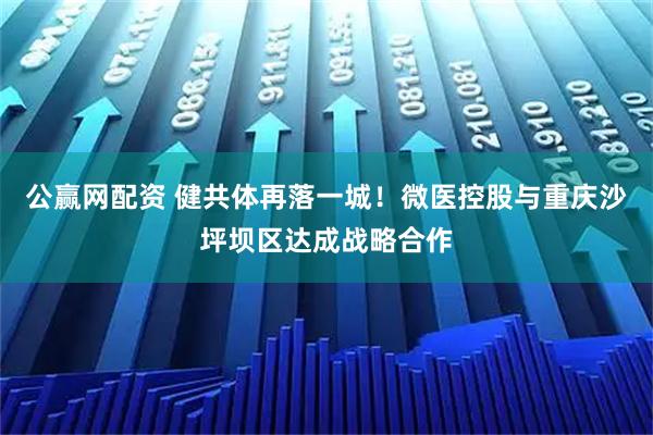 公赢网配资 健共体再落一城！微医控股与重庆沙坪坝区达成战略合作