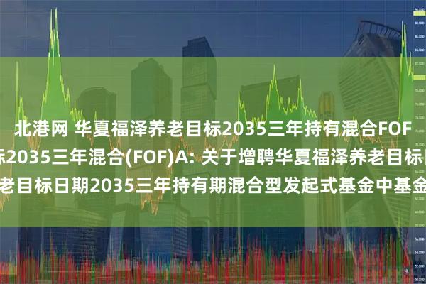 北港网 华夏福泽养老目标2035三年持有混合FOF)Y,华夏福泽养老目标2035三年混合(FOF)A: 关于增聘华夏福泽养老目标日期2035三年持有期混合型发起式基金中基金(FOF)基金经理的公告
