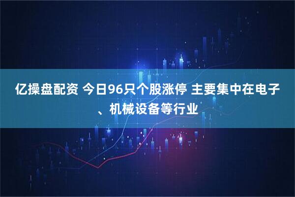 亿操盘配资 今日96只个股涨停 主要集中在电子、机械设备等行业