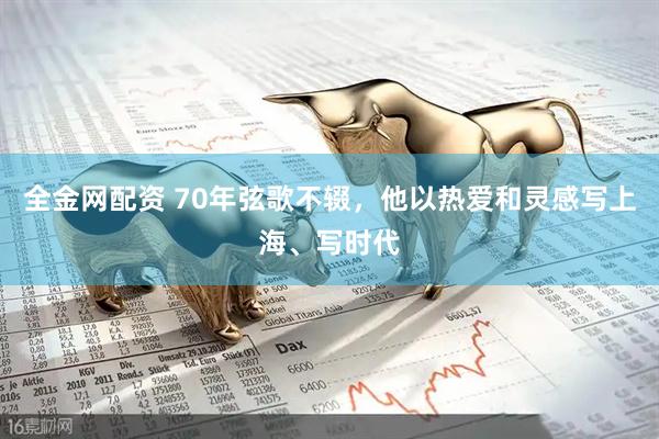 全金网配资 70年弦歌不辍,他以热爱和灵感写上海、写时代