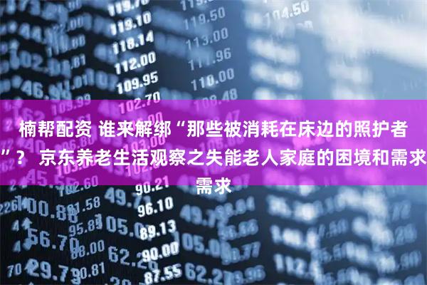 楠帮配资 谁来解绑“那些被消耗在床边的照护者”? 京东养老生活观察之失能老人家庭的困境和需求